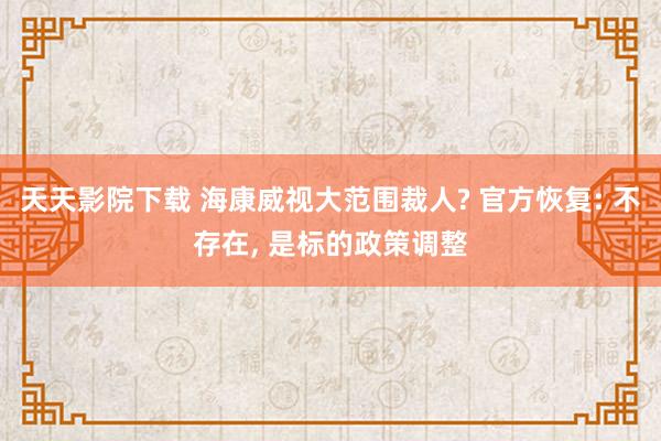 天天影院下载 海康威视大范围裁人? 官方恢复: 不存在， 是标的政策调整