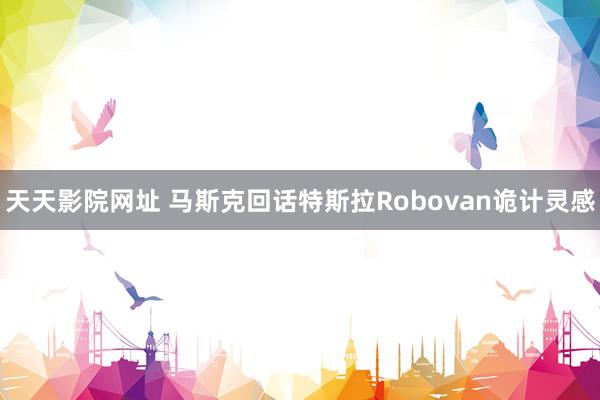 天天影院网址 马斯克回话特斯拉Robovan诡计灵感