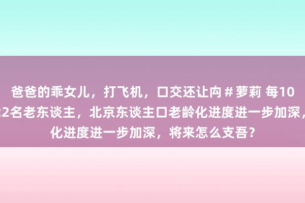 爸爸的乖女儿，打飞机，口交还让禸＃萝莉 每100东谈主中就有22名老东谈主，北京东谈主口老龄化进度进一步加深，将来怎么支吾？