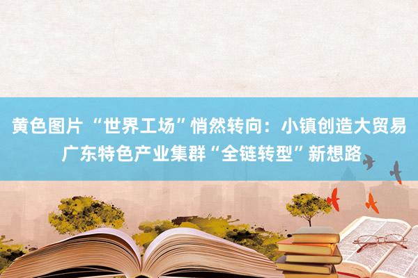 黄色图片 “世界工场”悄然转向：小镇创造大贸易 广东特色产业集群“全链转型”新想路