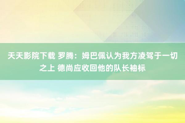 天天影院下载 罗腾：姆巴佩认为我方凌驾于一切之上 德尚应收回他的队长袖标