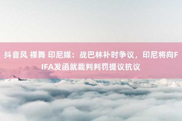 抖音风 裸舞 印尼媒：战巴林补时争议，印尼将向FIFA发函就裁判判罚提议抗议