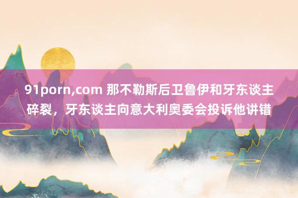 91porn，com 那不勒斯后卫鲁伊和牙东谈主碎裂，牙东谈主向意大利奥委会投诉他讲错