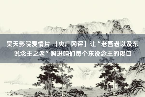 昊天影院爱情片 【央广网评】让“老吾老以及东说念主之老”照进咱们每个东说念主的糊口