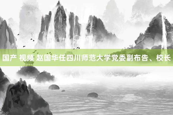 国产 视频 赵国华任四川师范大学党委副布告、校长