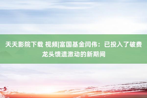 天天影院下载 视频|富国基金闫伟：已投入了破费龙头馈遗激动的新期间