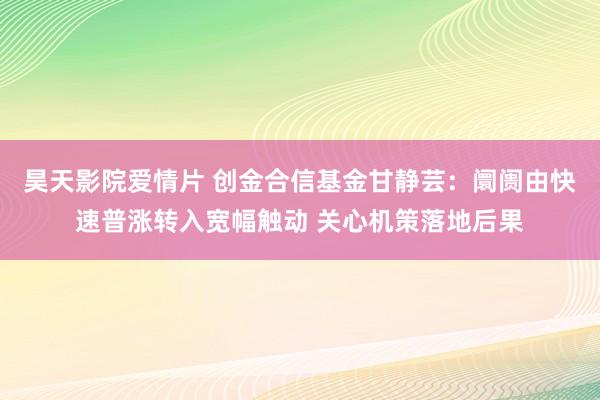 昊天影院爱情片 创金合信基金甘静芸：阛阓由快速普涨转入宽幅触动 关心机策落地后果