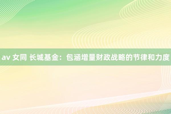 av 女同 长城基金：包涵增量财政战略的节律和力度