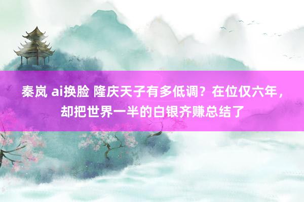 秦岚 ai换脸 隆庆天子有多低调？在位仅六年，却把世界一半的白银齐赚总结了