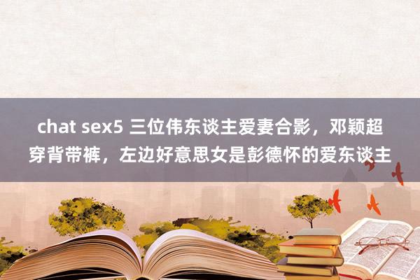 chat sex5 三位伟东谈主爱妻合影，邓颖超穿背带裤，左边好意思女是彭德怀的爱东谈主