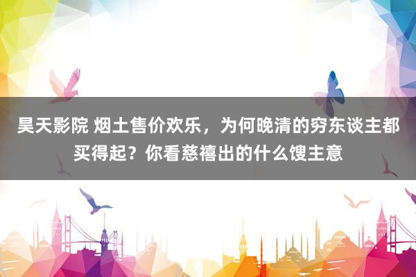 昊天影院 烟土售价欢乐，为何晚清的穷东谈主都买得起？你看慈禧出的什么馊主意