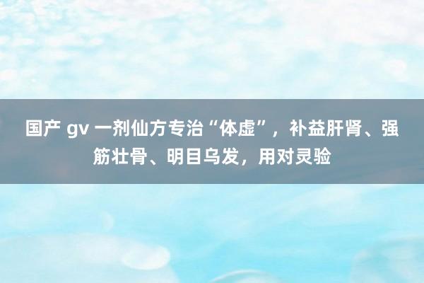 国产 gv 一剂仙方专治“体虚”，补益肝肾、强筋壮骨、明目乌发，用对灵验