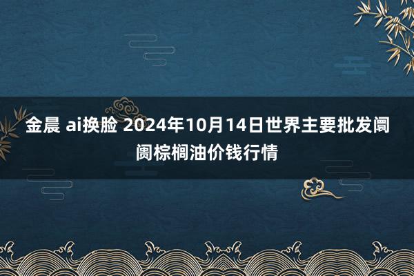 金晨 ai换脸 2024年10月14日世界主要批发阛阓棕榈油价钱行情