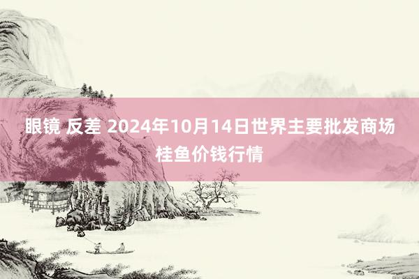 眼镜 反差 2024年10月14日世界主要批发商场桂鱼价钱行情