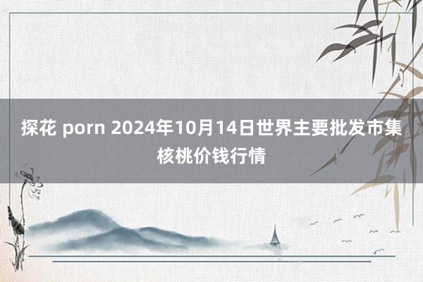 探花 porn 2024年10月14日世界主要批发市集核桃价钱行情