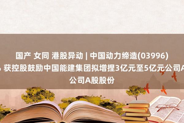 国产 女同 港股异动 | 中国动力缔造(03996)涨超3% 获控股鼓励中国能建集团拟增捏3亿元至5亿元公司A股股份