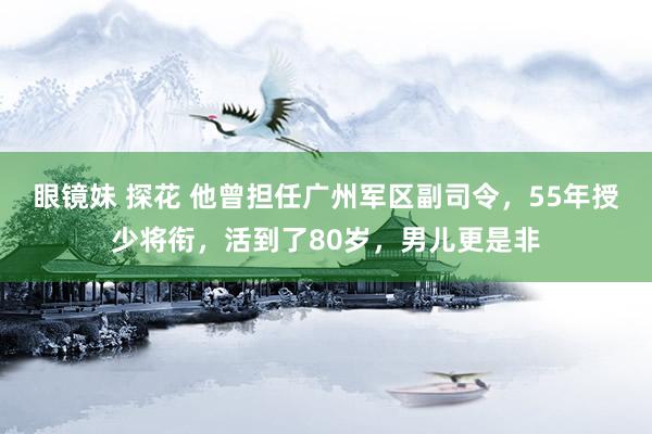 眼镜妹 探花 他曾担任广州军区副司令，55年授少将衔，活到了80岁，男儿更是非