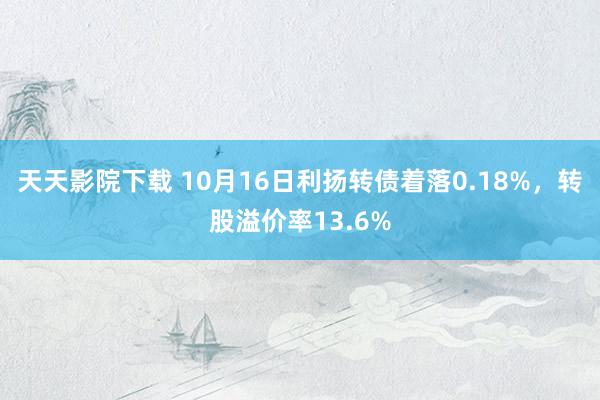 天天影院下载 10月16日利扬转债着落0.18%，转股溢价率13.6%