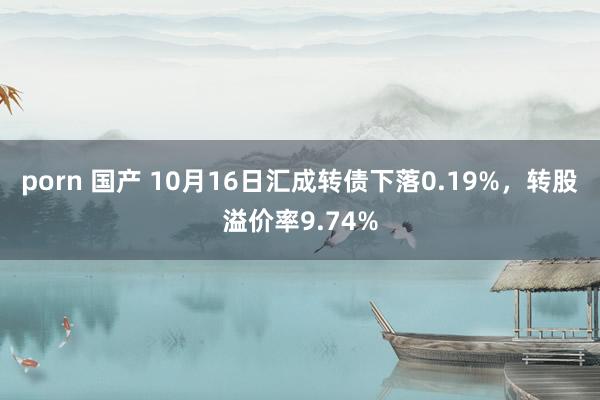 porn 国产 10月16日汇成转债下落0.19%，转股溢价率9.74%