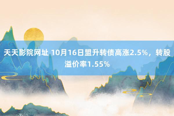 天天影院网址 10月16日盟升转债高涨2.5%，转股溢价率1.55%