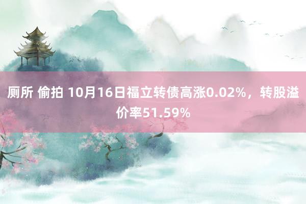 厕所 偷拍 10月16日福立转债高涨0.02%，转股溢价率51.59%