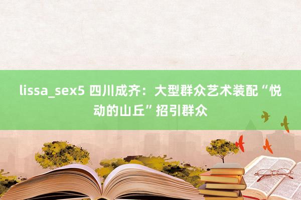 lissa_sex5 四川成齐：大型群众艺术装配“悦动的山丘”招引群众