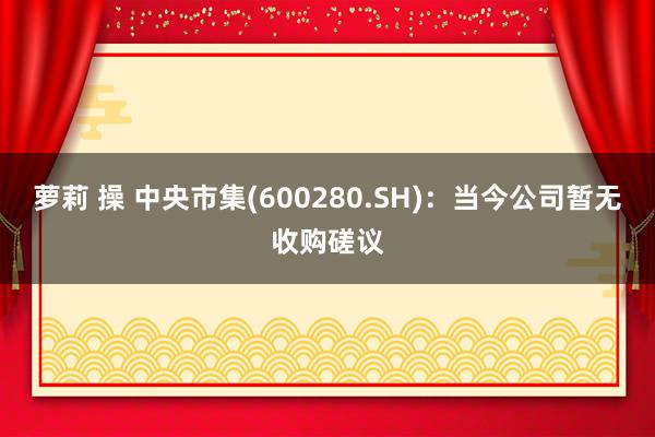 萝莉 操 中央市集(600280.SH)：当今公司暂无收购磋议