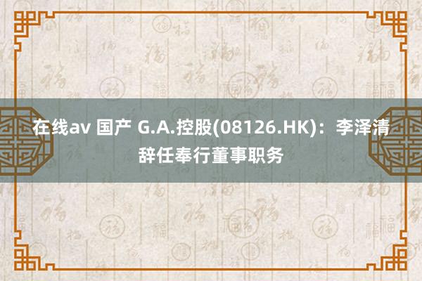 在线av 国产 G.A.控股(08126.HK)：李泽清辞任奉行董事职务