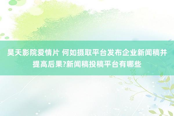 昊天影院爱情片 何如摄取平台发布企业新闻稿并提高后果?新闻稿投稿平台有哪些