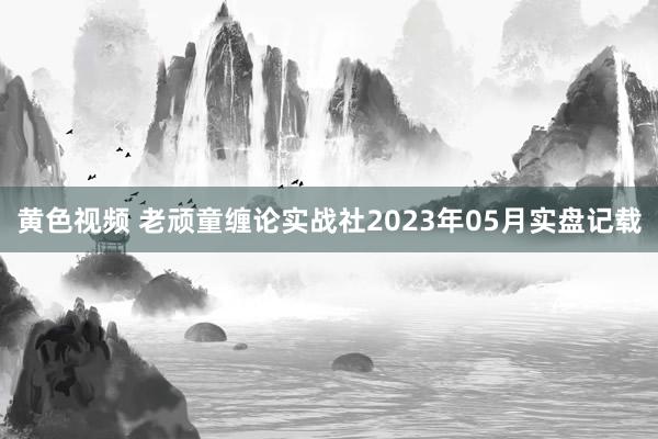 黄色视频 老顽童缠论实战社2023年05月实盘记载