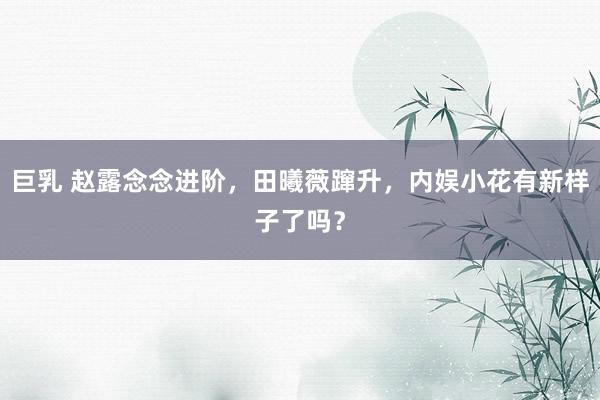 巨乳 赵露念念进阶，田曦薇蹿升，内娱小花有新样子了吗？