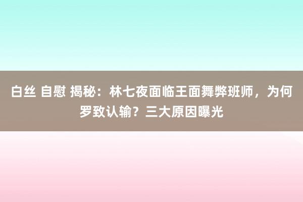 白丝 自慰 揭秘：林七夜面临王面舞弊班师，为何罗致认输？三大原因曝光