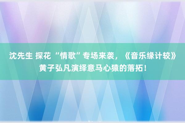 沈先生 探花 “情歌”专场来袭，《音乐缘计较》黄子弘凡演绎意马心猿的落拓！