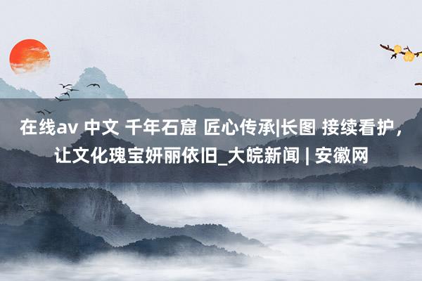 在线av 中文 千年石窟 匠心传承|长图 接续看护，让文化瑰宝妍丽依旧_大皖新闻 | 安徽网