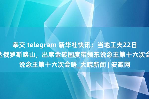 拳交 telegram 新华社快讯：当地工夫22日，国度主席习近平抵达俄罗斯喀山，出席金砖国度带领东说念主第十六次会晤_大皖新闻 | 安徽网