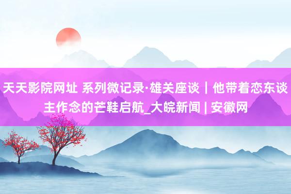 天天影院网址 系列微记录·雄关座谈｜他带着恋东谈主作念的芒鞋启航_大皖新闻 | 安徽网