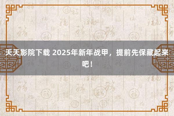 天天影院下载 2025年新年战甲，提前先保藏起来吧！