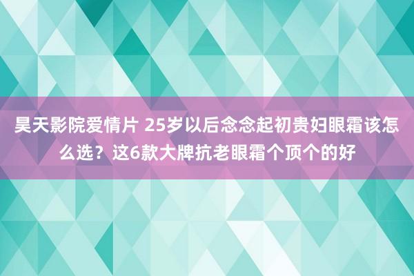 昊天影院爱情片 25岁以后念念起初贵妇眼霜该怎么选？这6款大牌抗老眼霜个顶个的好