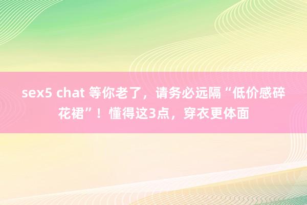 sex5 chat 等你老了，请务必远隔“低价感碎花裙”！懂得这3点，穿衣更体面