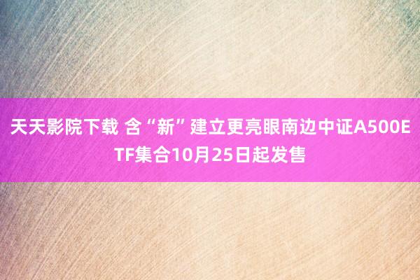 天天影院下载 含“新”建立更亮眼南边中证A500ETF集合10月25日起发售