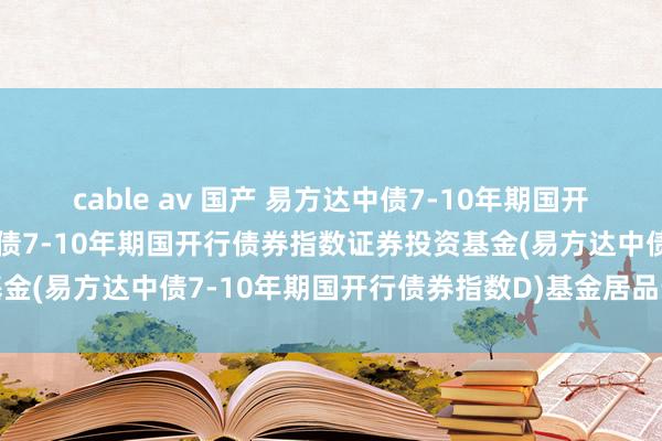 cable av 国产 易方达中债7-10年期国开行债券指数D: 易方达中债7-10年期国开行债券指数证券投资基金(易方达中债7-10年期国开行债券指数D)基金居品贵府撮要更新