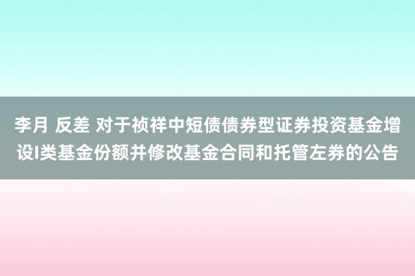 李月 反差 对于祯祥中短债债券型证券投资基金增设I类基金份额并修改基金合同和托管左券的公告