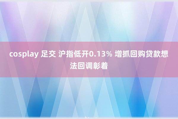 cosplay 足交 沪指低开0.13% 增抓回购贷款想法回调彰着