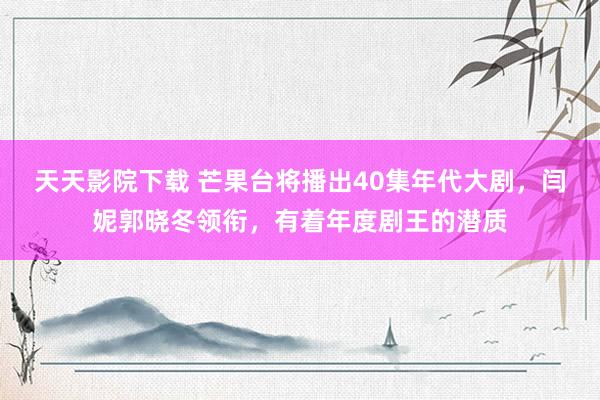 天天影院下载 芒果台将播出40集年代大剧，闫妮郭晓冬领衔，有着年度剧王的潜质