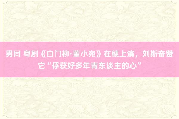 男同 粤剧《白门柳·董小宛》在穗上演，刘斯奋赞它“俘获好多年青东谈主的心”