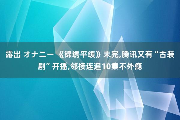 露出 オナニー 《锦绣平缓》未完，腾讯又有“古装剧”开播，邻接连追10集不外瘾