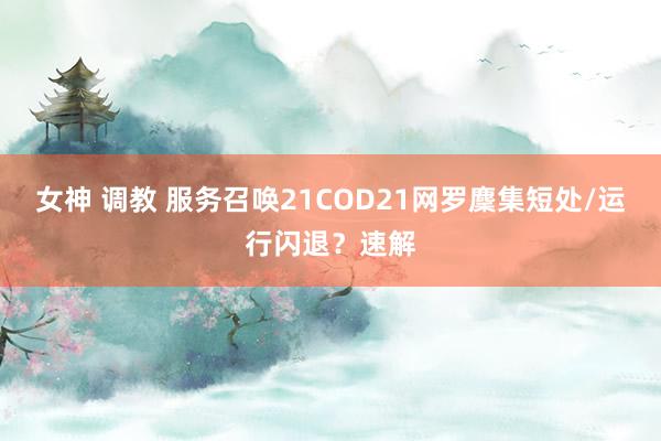 女神 调教 服务召唤21COD21网罗麇集短处/运行闪退？速解