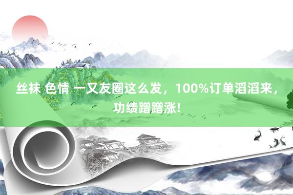 丝袜 色情 一又友圈这么发，100%订单滔滔来，功绩蹭蹭涨!