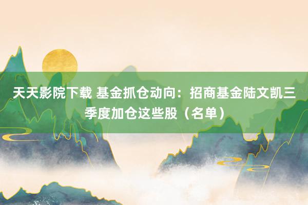 天天影院下载 基金抓仓动向：招商基金陆文凯三季度加仓这些股（名单）