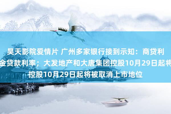 昊天影院爱情片 广州多家银行接到示知：商贷利率不得低于公积金贷款利率；大发地产和大唐集团控股10月29日起将被取消上市地位